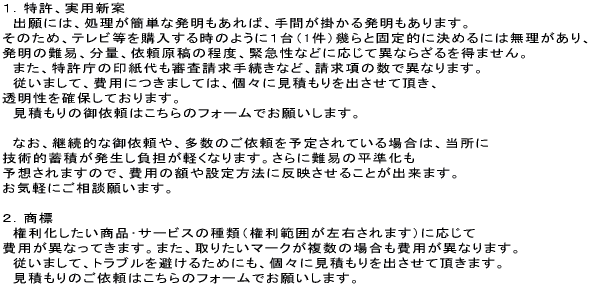 １．特許、実用新案　出願には、処理が簡単な発明もあれば、手間が掛かる発明もあります。そのため、テレビ等を購入する時のように１台（1件）幾らと固定的に決めるには無理があり、発明の難易、分量、依頼原稿の程度、緊急性などに応じて異ならざるを得ません。また、特許庁の印紙代も審査請求手続きなど、請求項の数で異なります。従いまして、費用につきましては、個々に見積もりを出させて頂き、透明性を確保しております。　見積もりの御依頼はこちらのフォームでお願いします。なお、継続的な御依頼や、多数のご依頼を予定されている場合は、当所に技術的蓄積が発生し負担が軽くなります。さらに難易の平準化も予想されますので、費用の額や設定方法に反映させることが出来ます。お気軽にご相談願います。２．商標　権利化したい商品･サービスの種類（権利範囲が左右されます）に応じて費用が異なってきます。また、取りたいマークが複数の場合も費用が異なります。　従いまして、トラブルを避けるためにも、個々に見積もりを出させて頂きます。見積もりのご依頼はこちらのフォームでお願いします。