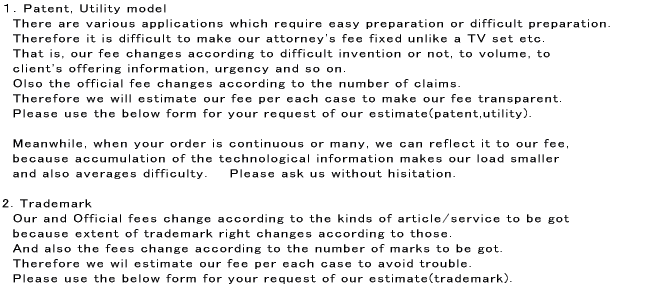 １．Patent, Utility model　There are various applications which require easy preparation or difficult preparation. Therefore it is difficult to make our attorney's fee fixed unlike a TV set etc.  That is, our fee changes according to difficult invention or not, to volume, to  client's offering information, urgency and so on. Olso the official fee changes according to the number of claims. Therefore we will estimate our fee per each case to make our fee transparent.  Please use the form for your request of our estimate(patent,utility).  Meanwhile, when your order is continuous or many, we can reflect it to our fee,  because accumulation of the technological information makes our load smaller  and also averages difficulty.    Please ask us without hisitation.   2. Trademark　Our and Official fees change according to the kinds of article/service to be got  because extent of trademark right changes according to those.  And also the fees change according to the number of marks to be got.  Therefore we wil estimate ourfee per each case to avoid trouble.  Please use the form for your request of our estimate(trademark).