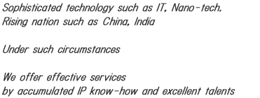 Sophisticated technology such as IT, Nano-tech. Rising nation such as China,I ndia under such circumstances we offer effective services by accumulated intellectual property know-how and excellent talents